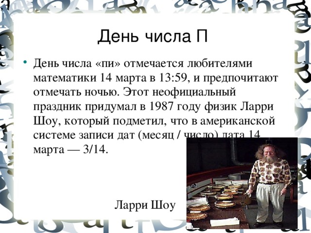 День числа П  День числа «пи» отмечается любителями математики 14 марта в 13:59, и предпочитают отмечать ночью. Этот неофициальный праздник придумал в 1987 году физик Ларри Шоу, который подметил, что в американской системе записи дат (месяц / число) дата 14 марта — 3/14. Ларри Шоу