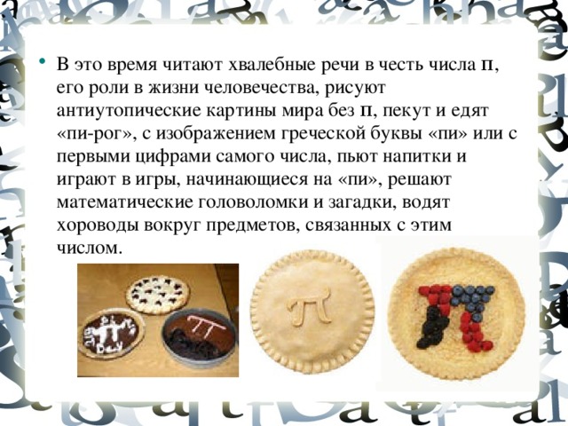 В это время читают хвалебные речи в честь числа π, его роли в жизни человечества, рисуют антиутопические картины мира без π, пекут и едят «пи-рог», с изображением греческой буквы «пи» или с первыми цифрами самого числа, пьют напитки и играют в игры, начинающиеся на «пи», решают математические головоломки и загадки, водят хороводы вокруг предметов, связанных с этим числом.