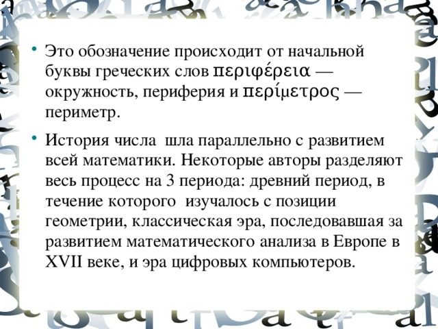 Это обозначение происходит от начальной буквы греческих слов περιφέρεια — окружность, периферия и περίμετρος — периметр. История числа шла параллельно с развитием всей математики. Некоторые авторы разделяют весь процесс на 3 периода: древний период, в течение которого изучалось с позиции геометрии, классическая эра, последовавшая за развитием математического анализа в Европе в XVII веке, и эра цифровых компьютеров.