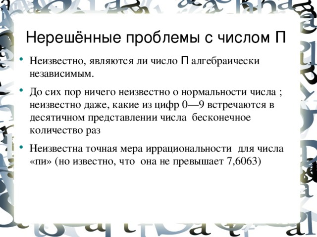 Нерешённые проблемы с числом П  Неизвестно, являются ли число П алгебраически независимым. До сих пор ничего неизвестно о нормальности числа ; неизвестно даже, какие из цифр 0—9 встречаются в десятичном представлении числа бесконечное количество раз Неизвестна точная мера иррациональности для числа «пи» (но известно, что она не превышает 7,6063)