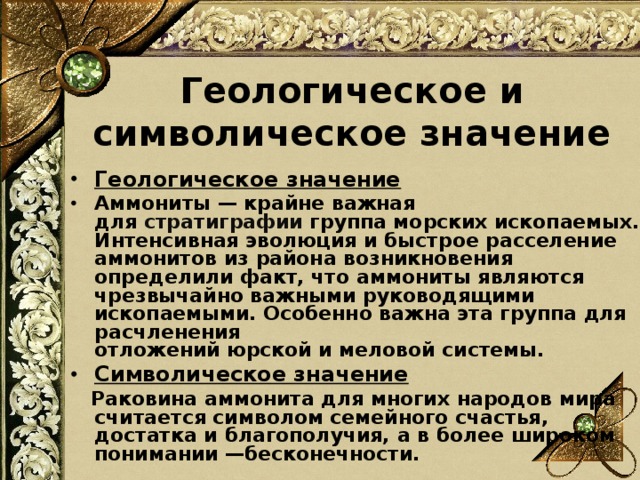 Геологическое и символическое значение Геологическое значение Аммониты — крайне важная для  стратиграфии  группа морских ископаемых. Интенсивная эволюция и быстрое расселение аммонитов из района возникновения определили факт, что аммониты являются чрезвычайно важными руководящими ископаемыми. Особенно важна эта группа для расчленения отложений юрской и меловой системы. Символическое значение  Раковина аммонита для многих народов мира считается символом семейного счастья, достатка и благополучия, а в более широком понимании —бесконечности.