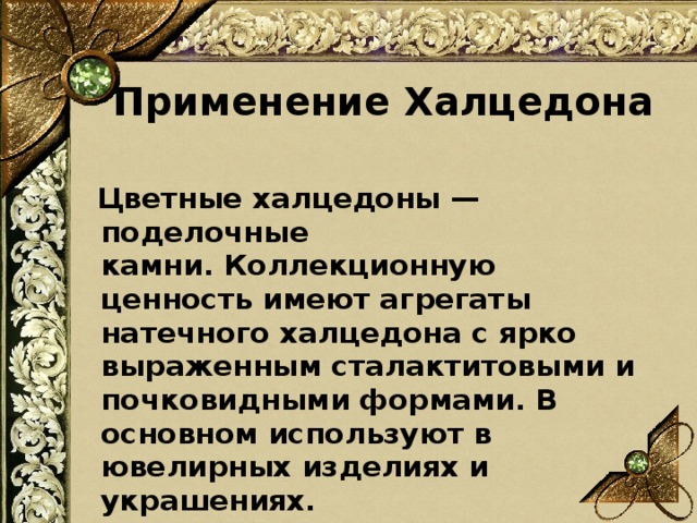 Применение Халцедона    Цветные халцедоны — поделочные камни. Коллекционную ценность имеют агрегаты натечного халцедона с ярко выраженным сталактитовыми и почковидными формами. В основном используют в ювелирных изделиях и украшениях.