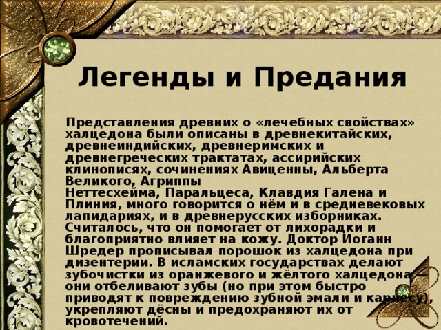 Легенды и Предания  Представления древних о «лечебных свойствах» халцедона были описаны в древнекитайских, древнеиндийских, древнеримских и древнегреческих трактатах, ассирийских клинописях, сочинениях Авиценны, Альберта Великого, Агриппы Неттесхейма, Паральцеса, Клавдия Галена и Плиния, много говорится о нём и в средневековых лапидариях, и в древнерусских изборниках. Считалось, что он помогает от лихорадки и благоприятно влияет на кожу. Доктор Иоганн Шредер прописывал порошок из халцедона при дизентерии. В исламских государствах делают зубочистки из оранжевого и жёлтого халцедона — они отбеливают зубы (но при этом быстро приводят к повреждению зубной эмали и кариесу), укрепляют дёсны и предохраняют их от кровотечений.