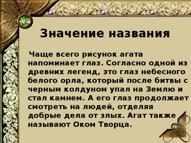 Значение названия  Чаще всего рисунок агата напоминает глаз. Согласно одной из древних легенд, это глаз небесного белого орла, который после битвы с черным колдуном упал на Землю и стал камнем. А его глаз продолжает смотреть на людей, отделяя добрые дела от злых. Агат также называют Оком Творца.