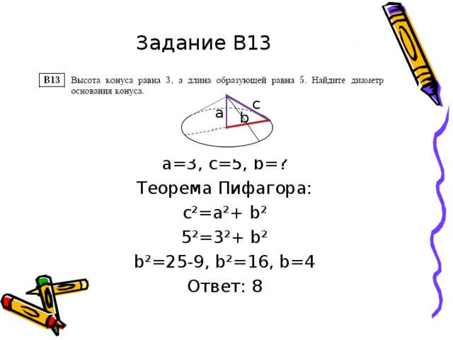 Задание В13 a=3 , с=5, b =? Теорема Пифагора: с²=а²+ b ² 5²= 3 ²+ b ² b ²=25-9, b ²=16, b =4 Ответ: 8 С а b