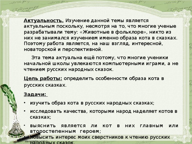 Актуальность.  Изучение данной темы является актуальным поскольку, несмотря на то, что многие ученые разрабатывали тему: «Животные в фольклоре», никто из них не занимался изучением именно образа кота в сказках. Поэтому работа является, на наш взгляд, интересной, новаторской и перспективной.  Эта тема актуальна ещё потому, что многие ученики начальной школы увлекаются компьютерными играми, а не чтением русских народных сказок. Цель работы: определить особенности образа кота в русских сказках. Задачи: