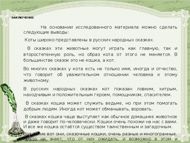 ЗАКЛЮЧЕНИЕ    На основании исследованного материала можно сделать следующие выводы:  Коты широко представлены в русских народных сказках.  В сказках эти животные могут играть как главную, так и второстепенную роль, но образ кота от этого не меняется. В большинстве сказок это не кошка, а кот. Во многих сказках у кота есть не только имя, иногда и отчество, что говорит об уважительном отношении человека к этому животному. В русских народных сказках кот показан ловким, хитрым, находчивым и положительным героем, помощником, спасителем.  В сказках кошка может служить ведьме, но при этом помогать добрым людям. Иногда кот может обманывать, воровать.  В сказках кошка чаще выступает как обычное домашнее животное и даже говорит по-человечески. Кошки очень похожи на нас с вами. И все же кошка остаётся существом таинственным и загадочным. Вот такие вот они, сказочные кошки, очень разные и многогранные. Никто не знает, что от них ожидать, и возможно в этом и заключается маленькое волшебство чудесных созданий.  