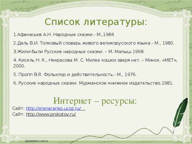 Список литературы: 1.Афанасьев А.Н. Народные сказки.- М.,1984 2.Даль В.И. Толковый словарь живого великорусского языка.- М., 1980. 3.Жили-были Русские народные сказки. – М.:Малыш.1998. 4. Кисель Н. К., Некрасова М. С. Милее кошки зверя нет. – Минск. «МЕТ», 2000. 5. Пропп В.Я. Фольклор и действительность.- М., 1976. 6. Русские народные сказки. Мурманское книжное издательство.1981. Интернет – ресурсы: Сайт: http://elenaranko.ucoz.ru/  Сайт: http://www.prokotov.ru/