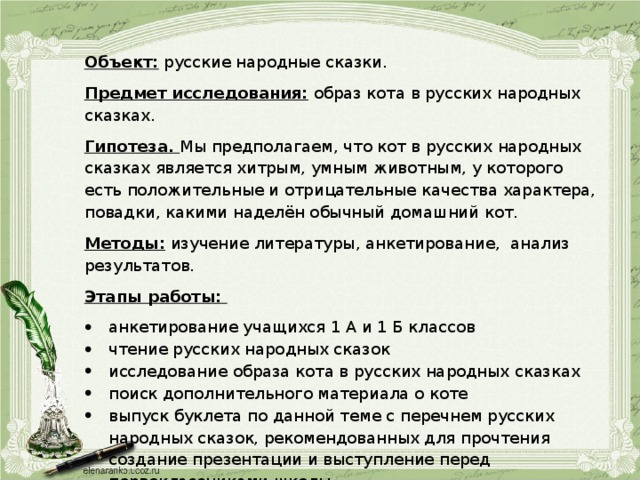 Объект: русские народные сказки. Предмет исследования: образ кота в русских народных сказках. Гипотеза. Мы предполагаем, что кот в русских народных сказках является хитрым, умным животным, у которого есть положительные и отрицательные качества характера, повадки, какими наделён обычный домашний кот. Методы: изучение литературы, анкетирование, анализ результатов. Этапы работы: анкетирование учащихся 1 А и 1 Б классов чтение русских народных сказок исследование образа кота в русских народных сказках поиск дополнительного материала о коте выпуск буклета по данной теме с перечнем русских народных сказок, рекомендованных для прочтения создание презентации и выступление перед первоклассниками школы  