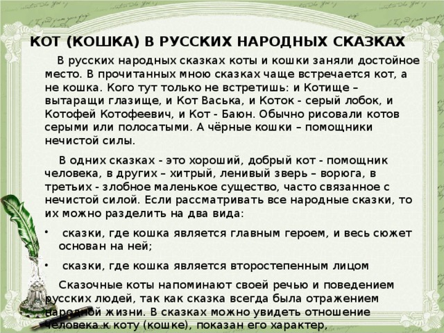 КОТ (КОШКА) В РУССКИХ НАРОДНЫХ СКАЗКАХ    В русских народных сказках коты и кошки заняли достойное место. В прочитанных мною сказках чаще встречается кот, а не кошка. Кого тут только не встретишь: и Котище – вытаращи глазище, и Кот Васька, и Коток - серый лобок, и Котофей Котофеевич, и Кот - Баюн. Обычно рисовали котов серыми или полосатыми. А чёрные кошки – помощники нечистой силы.  В одних сказках - это хороший, добрый кот - помощник человека, в других – хитрый, ленивый зверь – ворюга, в третьих - злобное маленькое существо, часто связанное с нечистой силой. Если рассматривать все народные сказки, то их можно разделить на два вида:  сказки, где кошка является главным героем, и весь сюжет основан на ней;  сказки, где кошка является второстепенным лицом  Сказочные коты напоминают своей речью и поведением русских людей, так как сказка всегда была отражением народной жизни. В сказках можно увидеть отношение человека к коту (кошке), показан его характер, положительные и отрицательные черты. И именно сказки можно использовать для исследования образа кота.