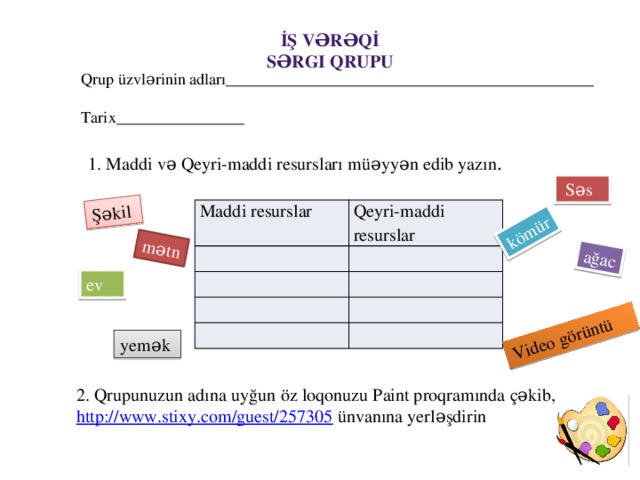 Şəkil mətn ağac kömür Video görüntü İş vərəqİ Sərgi Qrupu Qrup üzvlərinin adları______________________________________________ Tarix________________ 1. Maddi və Qeyri-maddi resursları müəyyən edib yazın .  Səs Maddi resurslar Qeyri-maddi resurslar ev yemək  2. Qrupunuzun adına uyğun öz loqonuzu Paint proqramında çəkib, http://www.stixy.com/guest/257305  ünvanına yerləşdirin