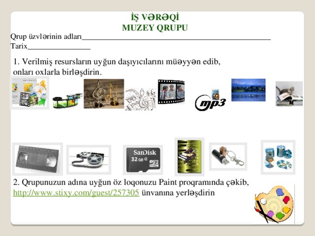 İş vərəqİ Muzey Qrupu Qrup üzvlərinin adları________________________________________________ Tarix________________ 1. Verilmiş resursların uyğun daşıyıcılarını müəyyən edib, onları oxlarla birləşdirin. 2. Qrupunuzun adına uyğun öz loqonuzu Paint proqramında çəkib, http://www.stixy.com/guest/257305 ünvanına yerləşdirin