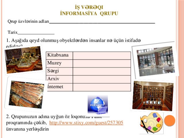 İş vərəqi İnformasİya Qrupu Qrup üzvlərinin adları ______________________________________________  Tarix________________ 1. Aşağıda qeyd olunmuş obyektlərdən insanlar nə üçün istifadə edirlər? Kitabxana Muzey Sərgi Arxiv İnternet 2. Qrupunuzun adına uyğun öz loqonuzu Paint proqramında çəkib, http://www.stixy.com/guest/257305 ünvanına yerləşdirin