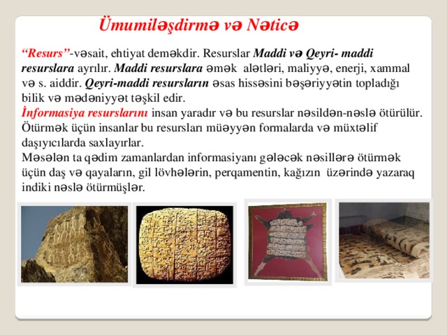 Ümumiləşdirmə və Nəticə “ Resurs” -vəsait, ehtiyat deməkdir. Resurslar Maddi və Qeyri- maddi resurslara ayrılır. Maddi resurslara əmək alətləri, maliyyə, enerji, xammal və s. aiddir. Qeyri-maddi resursların əsas hissəsini bəşəriyyətin topladığı bilik və mədəniyyət təşkil edir. İnformasiya resurslarını insan yaradır və bu resurslar nəsildən-nəslə ötürülür. Ötürmək üçün insanlar bu resursları müəyyən formalarda və müxtəlif daşıyıcılarda saxlayırlar. Məsələn ta qədim zamanlardan informasiyanı gələcək nəsillərə ötürmək üçün daş və qayaların, gil lövhələrin, perqamentin, kağızın üzərində yazaraq indiki nəslə ötürmüşlər.