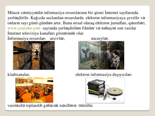 Müasir cəmiyyətdə informasiya resurslarının bir qismi İnternet saytlarında yerləşdirilir. Kağızda saxlanılan resurslarda elektron informasiyaya çevrilir və onların sayı günü-gündən artır. Buna misal olaraq elektron jurnalları, qəzetləri, www.youtube.com saytında yerləşdirilən filmlər və nəhayət son vaxtlar İnternet televiziya kanalları göstərmək olar. İnformasiya resursları arxivlər, muzeylər, kitabxanalar, elektron informasiya daşıyıcıları vasitəsilə toplanılıb gələcək nəsillərə ötürülür.