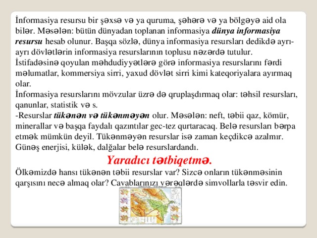 İnformasiya resursu bir şəxsə və ya quruma, şəhərə və ya bölgəyə aid ola bilər. Məsələn: bütün dünyadan toplanan informasiya dünya informasiya resursu hesab olunur. Başqa sözlə, dünya informasiya resursları dedikdə ayrı-ayrı dövlətlərin informasiya resurslarının toplusu nəzərdə tutulur. İstifadəsinə qoyulan məhdudiyyətlərə görə informasiya resurslarını fərdi məlumatlar, kommersiya sirri, yaxud dövlət sirri kimi kateqoriyalara ayırmaq olar. İnformasiya resurslarını mövzular üzrə də qruplaşdırmaq olar: təhsil resursları, qanunlar, statistik və s. -Resurslar tükənən və tükənməyən olur. Məsələn: neft, təbii qaz, kömür, minerallar və başqa faydalı qazıntılar gec-tez qurtaracaq. Belə resursları bərpa etmək mümkün deyil. Tükənməyən resurslar isə zaman keçdikcə azalmır. Günəş enerjisi, külək, dalğalar belə resurslardandı. Yaradıcı tətbiqetmə. Ölkəmizdə hansı tükənən təbii resurslar var? Sizcə onların tükənməsinin qarşısını necə almaq olar? Cavablarınızı vərəqlərdə simvollarla təsvir edin. 16