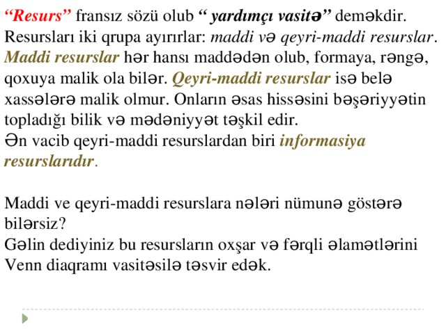 “ Resurs” fransız sözü olub “ yardımçı vasitə” deməkdir. Resursları iki qrupa ayırırlar: maddi və qeyri-maddi resurslar . Maddi resurslar  hər hansı maddədən olub, formaya, rəngə, qoxuya malik ola bilər. Qeyri-maddi resurslar isə belə xassələrə malik olmur. Onların əsas hissəsini bəşəriyyətin topladığı bilik və mədəniyyət təşkil edir. Ən vacib qeyri-maddi resurslardan biri informasiya resurslarıdır . Maddi ve qeyri-maddi resurslara nələri nümunə göstərə bilərsiz? Gəlin dediyiniz bu resursların oxşar və fərqli əlamətlərini Venn diaqramı vasitəsilə təsvir edək.