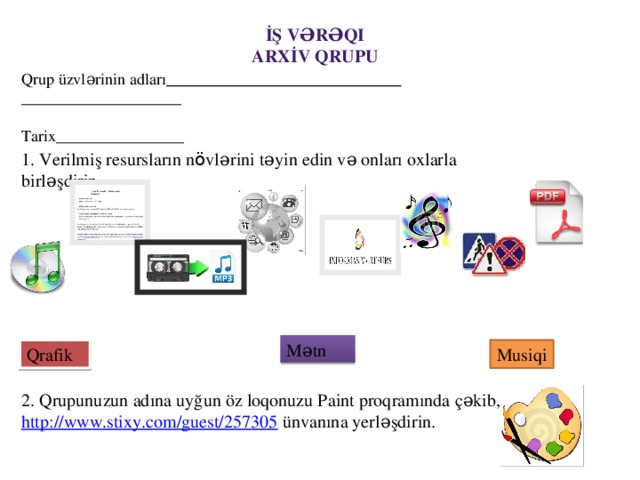 İş vərəqi Arxİv Qrupu Qrup üzvlərinin adları  ____________________ Tarix________________ 1. Verilmiş resursların n ö vlərini təyin edin və onları oxlarla birləşdirin. Mətn Qrafik Musiqi 2. Qrupunuzun adına uyğun öz loqonuzu Paint proqramında çəkib, http://www.stixy.com/guest/257305 ünvanına yerləşdirin.