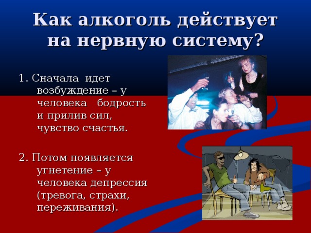 Как алкоголь действует на нервную систему? 1. Сначала идет возбуждение – у человека бодрость и прилив сил, чувство счастья. 2. Потом появляется угнетение – у человека депрессия (тревога, страхи, переживания) .