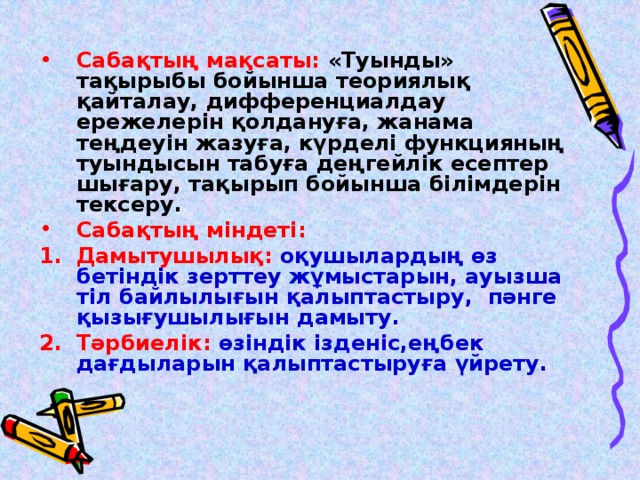 Сабақтың мақсаты: «Туынды» тақырыбы бойынша теориялық қайталау, дифференциалдау ережелерін қолдануға, жанама теңдеуін жазуға, күрделі функцияның туындысын табуға деңгейлік есептер шығару, тақырып бойынша білімдерін тексеру. Сабақтың міндеті:  Дамытушылық: оқушылардың өз бетіндік зерттеу жұмыстарын, ауызша тіл байлылығын қалыптастыру, пәнге қызығушылығын дамыту. Тәрбиелік: өзіндік ізденіс,еңбек дағдыларын қалыптастыруға үйрету.