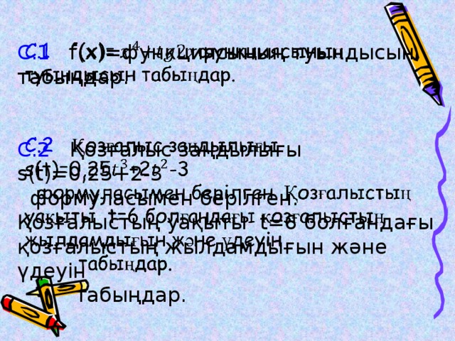   C.1 f(x)=функциясының туындысын табыңдар. С.2 Қозғалыс заңдылығы s(t)=0,25+2-3  формуласымен берілген. Қозғалыстың уақыты t=6 болғандағы қозғалыстың жылдамдығын және үдеуін  табыңдар.