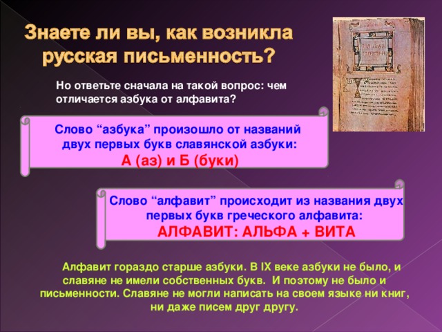 Но ответьте сначала на такой вопрос: чем отличается азбука от алфавита?  Слово “азбука” произошло от названий  двух первых букв славянской азбуки:  А (аз) и Б (буки)   Слово “алфавит” происходит из названия двух первых букв греческого алфавита:  АЛФАВИТ: АЛЬФА + ВИТА        Алфавит гораздо старше азбуки. В IX веке азбуки не было, и славяне не имели собственных букв.  И поэтому не было и письменности. Славяне не могли написать на своем языке ни книг, ни даже писем друг другу.      