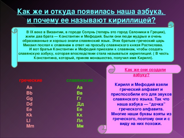 Как же и откуда появилась наша азбука, и почему ее называют кириллицей?      В IX веке в Византии, в городе Солунь (теперь это город Салоники в Греции), жили два брата — Константин и Мефодий. Были они люди мудрые и очень образованные и хорошо знали славянский язык. Этих братьев греческий царь Михаил послал к славянам в ответ на просьбу славянского князя Ростислава.       И вот братья Константин и Мефодий приехали к славянам, чтобы создать славянскую азбуку, которая впоследствии стала называться кириллицей. ( В честь Константина, который, приняв монашество, получил имя Кирилл).          Как же они создали азбуку? Кирилл и Мефодий взяли греческий алфавит и приспособили его для звуков славянского языка. Так что наша азбука — “дочка” греческого алфавита. Многие наши буквы взяты из греческого, поэтому они и с виду на них похожи.   греческие  славянские Аа  Вв  Гг  Дд  Ее  Кк  Лл  Мм         Aa  Bb  Gg  Dd  Ee  Kk  Ll  Mm