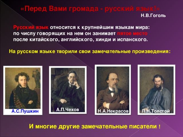 «Перед Вами громада - русский язык!»  Н.В.Гоголь Русский язык относится к крупнейшим языкам мира: по числу говорящих на нем он занимает пятое место после китайского, английского, хинди и испанского. На русском языке творили свои замечательные произведения: А.П.Чехов А.С.Пушкин Н.А.Некрасов Л.Н.Толстой И многие другие замечательные писатели !