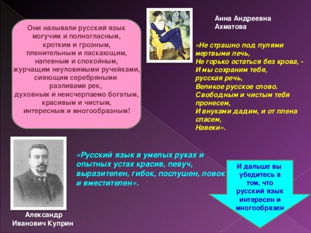 Анна Андреевна Ахматова Они называли русский язык могучим и полногласным, кротким и грозным, пленительным и ласкающим, напевным и спокойным, журчащим неуловимыми ручейками, сияющим серебряными разливами рек, духовным и неисчерпаемо богатым, красивым и чистым, интересным и многообразным!  «Не страшно под пулями мертвыми лечь,  Не горько остаться без крова, -  И мы сохраним тебя, русская речь,  Великое русское слово. Свободным и чистым тебя пронесем,  И внуками дадим, и от плена спасем,  Навеки».      «Русский язык в умелых руках и опытных устах красив, певуч, выразителен, гибок, послушен, ловок и вместителен».     И дальше вы убедитесь в том, что русский язык интересен и многообразен Александр Иванович Куприн