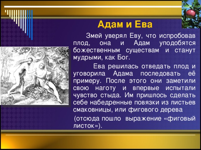 Адам  и Ева  Змей уверял Еву, что испробовав плод, она и Адам уподобятся божественным существам и станут мудрыми, как Бог.  Ева решилась отведать плод и уговорила Адама последовать её примеру. После этого они заметили свою наготу и впервые испытали чувство стыда. Им пришлось сделать себе набедренные повязки из листьев смаковницы, или фигового дерева  (отсюда пошло выражение «фиговый листок»).