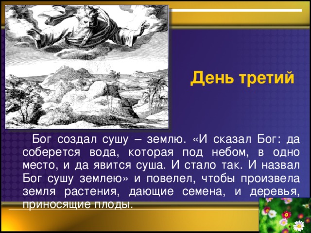 День третий  Бог создал сушу – землю. «И сказал Бог: да соберется вода, которая под небом, в одно место, и да явится суша. И стало так. И назвал Бог сушу землею» и повелел, чтобы произвела земля растения, дающие семена, и деревья, приносящие плоды.