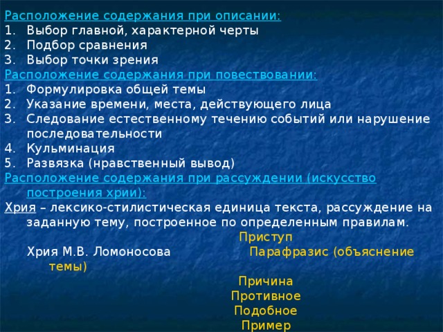 Расположение содержания при описании: Выбор главной, характерной черты Подбор сравнения Выбор точки зрения Расположение содержания при повествовании: Формулировка общей темы Указание времени, места, действующего лица Следование естественному течению событий или нарушение последовательности Кульминация Развязка (нравственный вывод) Расположение содержания при рассуждении (искусство построения хрии): Хрия – лексико-стилистическая единица текста, рассуждение на заданную тему, построенное по определенным правилам. Приступ Приступ Приступ Приступ Приступ Хрия М.В. Ломоносова Парафразис (объяснение темы) Хрия М.В. Ломоносова Парафразис (объяснение темы) Причина Противное Подобное Пример Свидетельство Заключение