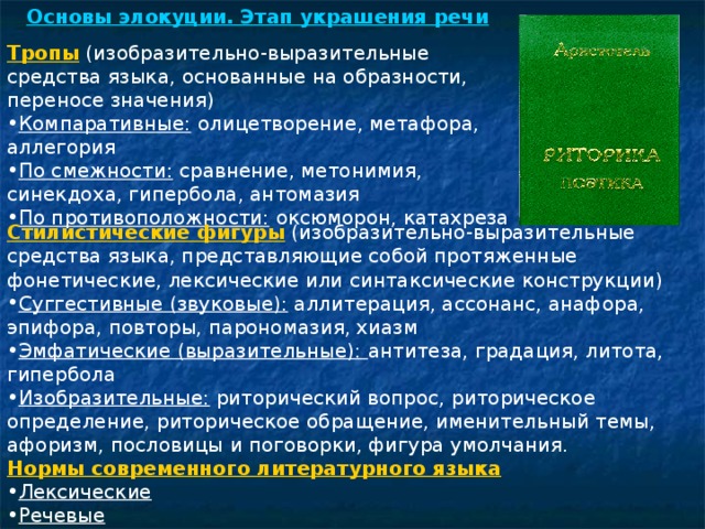 Основы элокуции. Этап украшения речи Тропы  (изобразительно-выразительные средства языка, основанные на образности, переносе значения) Компаративные: олицетворение, метафора, аллегория По смежности: сравнение, метонимия, синекдоха, гипербола, антомазия По противоположности: оксюморон, катахреза  Стилистические фигуры  (изобразительно-выразительные средства языка, представляющие собой протяженные фонетические, лексические или синтаксические конструкции) Суггестивные (звуковые): аллитерация, ассонанс, анафора, эпифора, повторы, парономазия, хиазм Эмфатические (выразительные): антитеза, градация, литота, гипербола Изобразительные: риторический вопрос, риторическое определение, риторическое обращение, именительный темы, афоризм, пословицы и поговорки, фигура умолчания. Нормы современного литературного языка