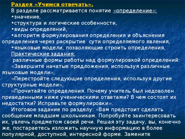 Раздел «Учимся отвечать». В разделе рассматривается понятие «определение»:  значение, структура и логические особенности, виды определений, алгоритм формулирования определения и объяснения определения через раскрытие сути определяемого явления, языковые модели, позволяющие строить определения, Практические задания:  различные формы работы над формулировкой определений: «Завершите начатые предложения, используя различные языковые модели», «Перестройте следующие определения, используя другие структурные модели», «Прочитайте определения. Почему учитель был недоволен приведенными ниже ученическими ответами? В чем состоят их недостатки? Исправьте формулировки». Итоговое задание по разделу: «Вам предстоит сделать сообщение младшим школьникам. Попробуйте заинтересовать их, увлечь предметом своей речи. Решая эту задачу, вы, конечно же, постараетесь изложить научную информацию в более популярной, доступной, интересной форме. Замените следующие логические определения риторическими».