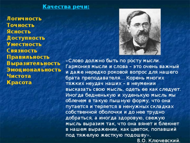 Качества речи: Логичность Точность Ясность Доступность Уместность Связность Правильность Выразительность Эмоциональность Чистота Красота «Слово должно быть по росту мысли. Гармония мысли и слова – это очень важный и даже нередко роковой вопрос для нашего брата преподавателя… Корень многих тяжких неудач наших – в неумении высказать свою мысль, одеть ее как следует. Иногда бедненькую и худенькую мысль мы облечем в такую пышную форму, что она путается и теряется в ненужных складках собственной оболочки и до нее трудно добраться, а иногда здоровую, свежую мысль выразим так, что она вянет и блекнет в нашем выражении, как цветок, попавший под тяжелую жесткую подошву».  В.О. Ключевский. Из статьи «С.М. Соловьев как преподаватель»