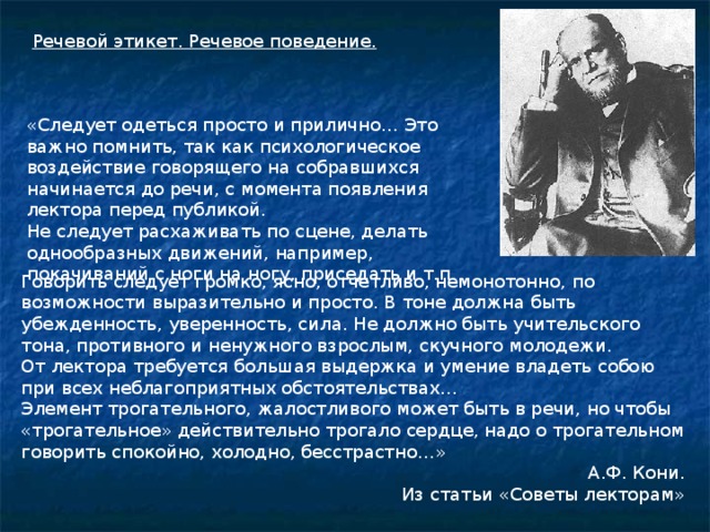 Речевой этикет. Речевое поведение. «Следует одеться просто и прилично… Это важно помнить, так как психологическое воздействие говорящего на собравшихся начинается до речи, с момента появления лектора перед публикой. Не следует расхаживать по сцене, делать однообразных движений, например, покачиваний с ноги на ногу, приседать и т.п. Говорить следует громко, ясно, отчетливо, немонотонно, по возможности выразительно и просто. В тоне должна быть убежденность, уверенность, сила. Не должно быть учительского тона, противного и ненужного взрослым, скучного молодежи. От лектора требуется большая выдержка и умение владеть собою при всех неблагоприятных обстоятельствах… Элемент трогательного, жалостливого может быть в речи, но чтобы «трогательное» действительно трогало сердце, надо о трогательном говорить спокойно, холодно, бесстрастно…» А.Ф. Кони. Из статьи «Советы лекторам»