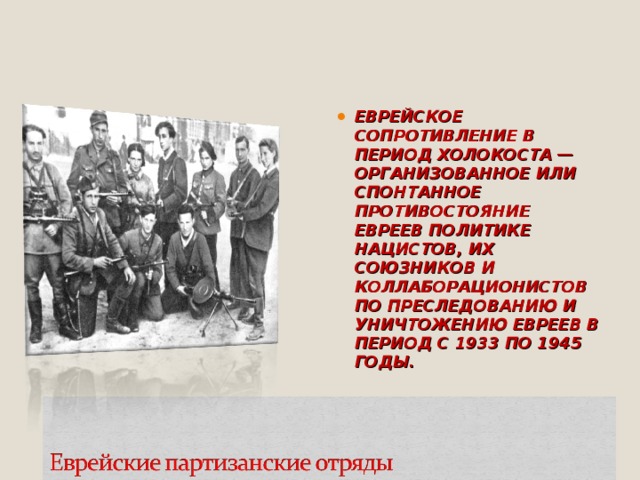 ЕВРЕЙСКОЕ СОПРОТИВЛЕНИЕ В ПЕРИОД ХОЛОКОСТА — ОРГАНИЗОВАННОЕ ИЛИ СПОНТАННОЕ ПРОТИВОСТОЯНИЕ ЕВРЕЕВ ПОЛИТИКЕ НАЦИСТОВ, ИХ СОЮЗНИКОВ И КОЛЛАБОРАЦИОНИСТОВ ПО ПРЕСЛЕДОВАНИЮ И УНИЧТОЖЕНИЮ ЕВРЕЕВ В ПЕРИОД С 1933 ПО 1945 ГОДЫ.