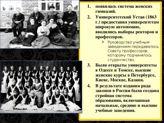 появилась система женских гимназий. Университетский Устав (1863 г.) предоставил университетам широкую автономию, вводились выборы ректоров и профессоров. Руководство учебным заведением передавалось Совету профессоров, которому подчинялось студенчество. Руководство учебным заведением передавалось Совету профессоров, которому подчинялось студенчество. Руководство учебным заведением передавалось Совету профессоров, которому подчинялось студенчество. Руководство учебным заведением передавалось Совету профессоров, которому подчинялось студенчество. Были открыты университеты в Одессе и Томске, высшие женские курсы в Петербурге, Киеве, Москве, Казани. В результате издания ряда законов в России была создана стройная система образования, включавшая начальные, средние и высшие учебные заведения.