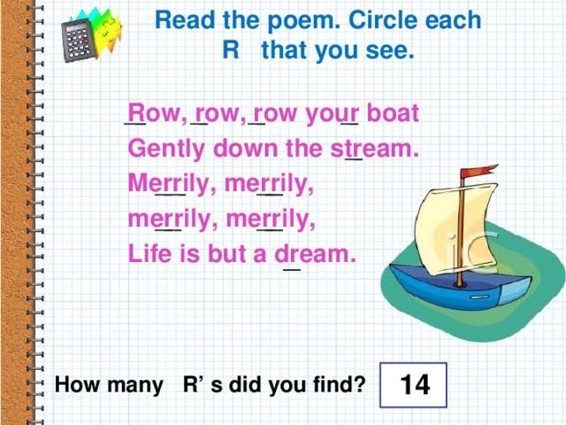 Read the poem. Circle each R that you see.  Row, row, row your boat  Gently down the stream.  Merrily, merrily,  merrily, merrily,  Life is but a dream. 14 How many R’ s did you find?
