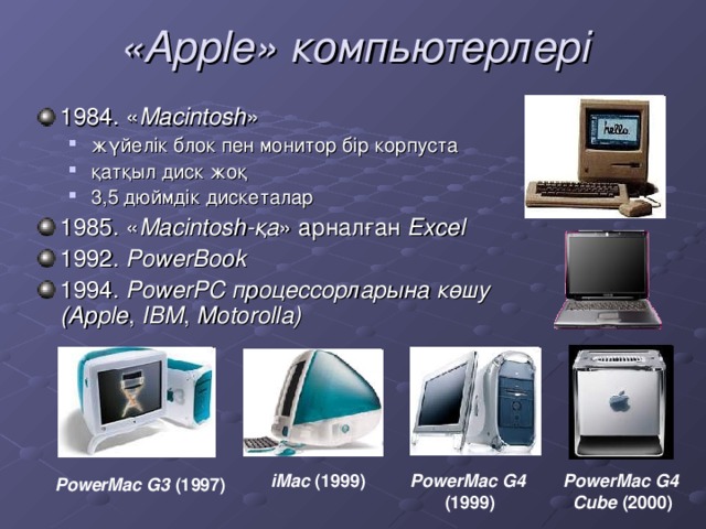 «Apple» компьютерлері 1984. « Macintosh » жүйелік блок пен монитор бір корпуста қатқыл диск жоқ 3,5 дюймдік дискеталар жүйелік блок пен монитор бір корпуста қатқыл диск жоқ 3,5 дюймдік дискеталар 1985. « Macintosh-қа » арналған Excel 1992. PowerBook 1994. PowerPC процессорларына көшу  (Apple , IBM , Motorolla)   PowerMac G4  (1999) iMac (1999) PowerMac G4  Cube (2000) PowerMac G3 (1997)