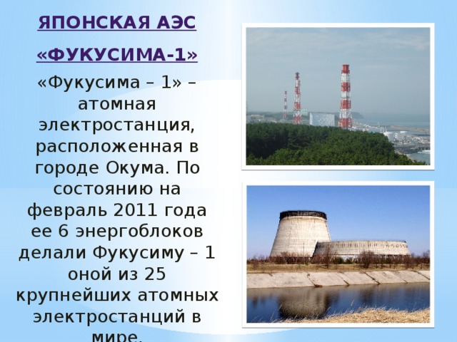 ЯПОНСКАЯ АЭС «ФУКУСИМА-1» «Фукусима – 1» – атомная электростанция, расположенная в городе Окума. По состоянию на февраль 2011 года ее 6 энергоблоков делали Фукусиму – 1 оной из 25 крупнейших атомных электростанций в мире.