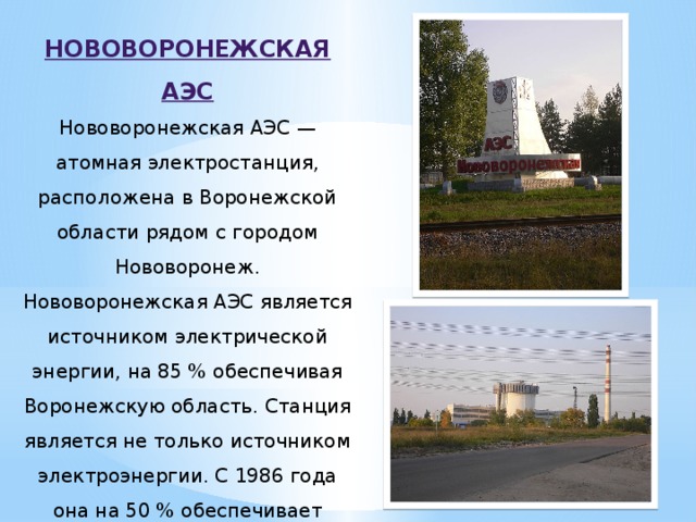 НОВОВОРОНЕЖСКАЯ АЭС Нововоронежская АЭС — атомная электростанция, расположена в Воронежской области рядом с городом Нововоронеж. Нововоронежская АЭС является источником электрической энергии, на 85 % обеспечивая Воронежскую область. Станция является не только источником электроэнергии. С 1986 года она на 50 % обеспечивает город Нововоронеж теплом.