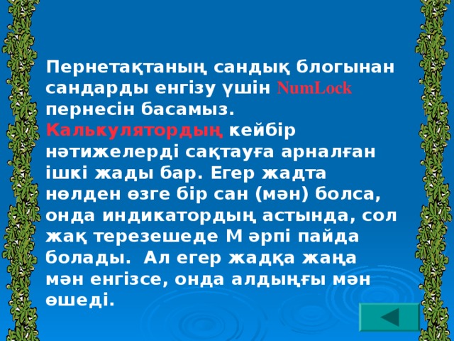 Пернетақтаның сандық блогынан сандарды енгізу үшін NumLock пернесін басамыз. Калькулятордың кейбір нәтижелерді сақтауға арналған ішкі жады бар. Егер жадта нөлден өзге бір сан (мән) болса, онда индикатордың астында, сол жақ терезешеде М әрпі пайда болады. Ал егер жадқа жаңа мән енгізсе, онда алдыңғы мән өшеді.