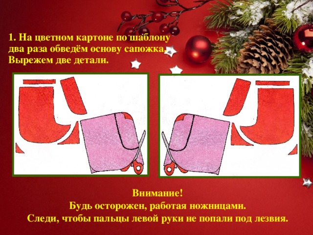 1. На цветном картоне по шаблону два раза обведём основу сапожка.  Вырежем две детали. Внимание!  Будь осторожен, работая ножницами.  Следи, чтобы пальцы левой руки не попали под лезвия.