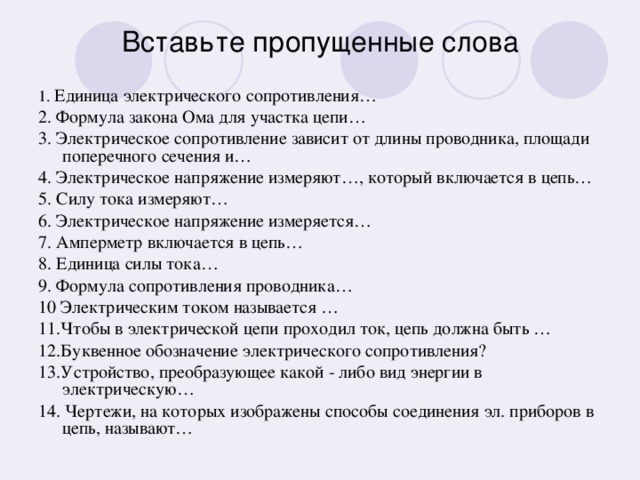 Вставьте пропущенные слова 1. Единица электрического сопротивления… 2. Формула закона Ома для участка цепи… 3. Электрическое сопротивление зависит от длины проводника, площади поперечного сечения и… 4. Электрическое напряжение измеряют…, который включается в цепь… 5. Силу тока измеряют… 6. Электрическое напряжение измеряется… 7. Амперметр включается в цепь… 8. Единица силы тока… 9. Формула сопротивления проводника… 10 Электрическим током называется … 11.Чтобы в электрической цепи проходил ток, цепь должна быть … 12.Буквенное обозначение электрического сопротивления? 13.Устройство, преобразующее какой - либо вид энергии в электрическую… 14. Чертежи, на которых изображены способы соединения эл. приборов в цепь, называют…