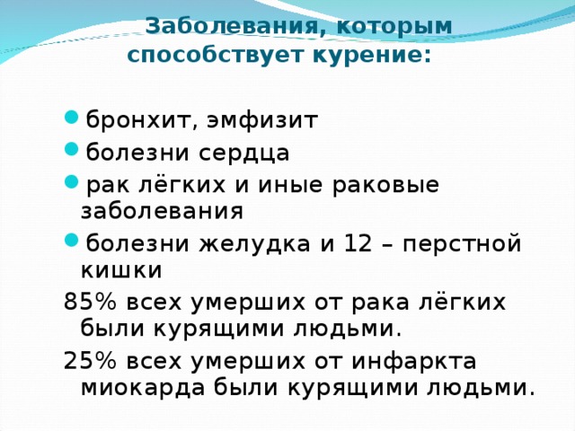 Заболевания, которым способствует курение:   бронхит, эмфизит болезни сердца рак лёгких и иные раковые заболевания болезни желудка и 12 – перстной кишки 85% всех умерших от рака лёгких были курящими людьми. 25% всех умерших от инфаркта миокарда были курящими людьми.