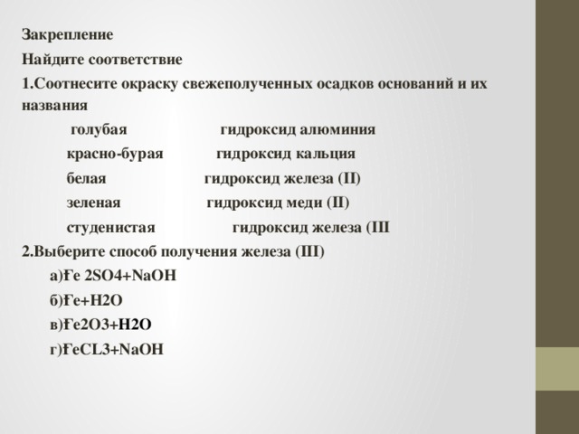 Закрепление Найдите соответствие 1.Соотнесите окраску свежеполученных осадков оснований и их названия  голубая гидроксид алюминия  красно-бурая гидроксид кальция  белая гидроксид железа (II)  зеленая гидроксид меди (II)  cтуденистая гидроксид железа (III 2.Выберите способ получения железа (III)  a)Ғе 2SO4+NaOH  б)Ғе+H2O  в)Ғе2O3+ H2O  г)ҒеCL3+NaOH