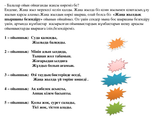   - Балалар ойын ойнағанды жақсы көреміз бе? Ендеше, Жаңа жыл мерекесі келіп қалды. Жаңа жылда біз қоян жылымен қоштасып,ұлу жылын қарсы аламыз.Жаңа жылдың көркі шырша, олай болса біз «Жаңа жылдық шыршаны безендіру» ойынын ойнаймыз. Ол үшін сендер мына бос шыршаны безендіру үшін, артында жұмбақтар жасырылған ойыншықтардың жұмбақтарын шешу арқылы ойыншықтарды шыршаға іліп,безендіреміз.   1 – ойыншық: Суда қалқиды,  Жылыда балқиды. (Мұз)   2 – ойыншық: Мініп алып ылдида,  Тыңнан жол табамын.  Жоғарыдан ылдиға  Жұлдыз болып ағамын. (Шана)   3 – ойыншық: Өзі таудың бөктерінде өседі,  Жаңа жылда үй төріне көшеді . (Шырша)   4 – ойыншық: Ақ көбелек асықты,  Аппақ кілем басыпты. (Қар)   5 – ойыншық: Қолы жоқ, сурет салады,  Тісі жоқ, тістеп алады. (Аяз)  