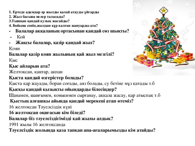 1. Ертеде адамдар әр жылды қалай атауды ұйғарды 2. Жыл басына нелер таласады? 3.Тышқан қандай қулық жасайды? 4. Бойына сеніп,жылдан құр қалған жануарды ата? - Балалар аққаланың ортасынан қандай сөз шықты?  - Қой - Жақсы балалар, қазір қандай жыл? Қоян Балалар қазір қоян жылының қай жыл мезгілі? Қыс Қыс айларын ата? Желтоқсан, қаңтар, ақпан Қыста қандай өзгерістер болады? Қыста қар жауады, боран соғады, аяз болады, су бетіне мұз қатады т.б Қысқы қандай қызықты ойындарды білесіңдер? Шанамен, шаңғымен, конькимен сырғанау, аққала жасау, қар атыспақ т.б  Қыстың алғашқы айында қандай мерекені атап өтеміз? 16 желтоқсан Тәуелсіздік күні 16 желтоқсан оқиғасын кім біледі? Балалар біз тәуелсіздігімізді қай жылы алдық? 1991 жылы 16 желтоқсанда Тәуелсіздік жолында қаза тапқан апа-ағаларымызды кім атайды?  