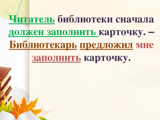 Читатель  библиотеки сначала должен заполнить карточку. –  Библиотекарь  предложил  мне заполнить карточку.